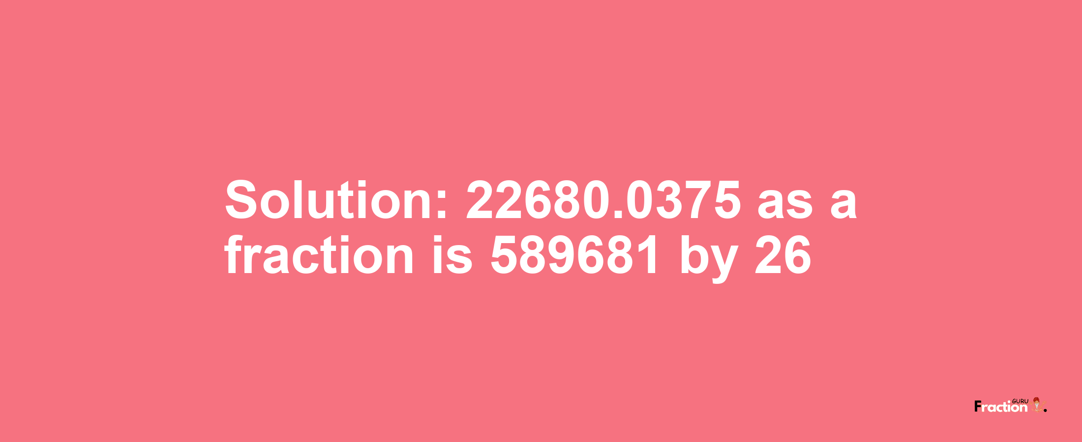 Solution:22680.0375 as a fraction is 589681/26